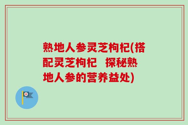 熟地人参灵芝枸杞(搭配灵芝枸杞  探秘熟地人参的营养益处)
