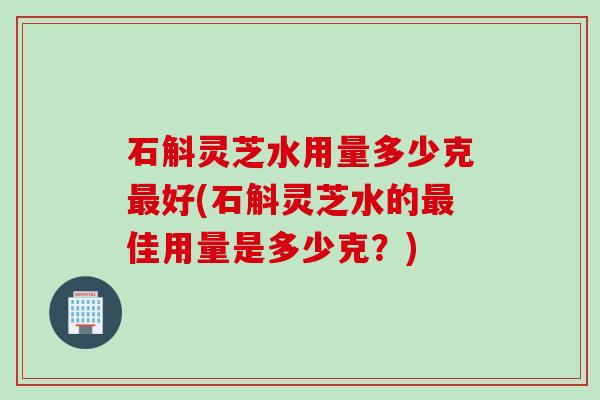 石斛灵芝水用量多少克好(石斛灵芝水的佳用量是多少克?) 石斛灵芝水用量多少克好(石斛灵芝水的佳用量是多少克?)