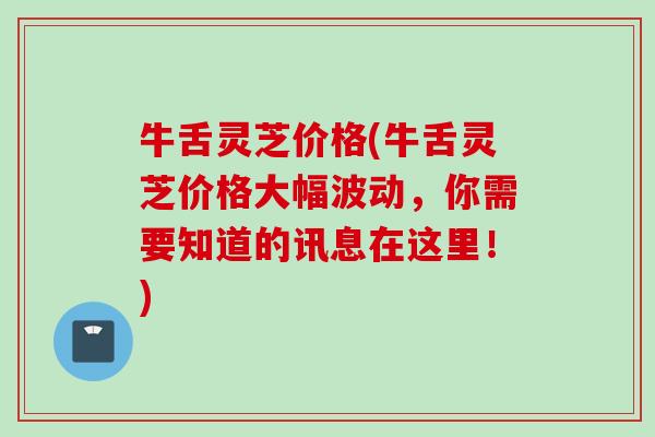 牛舌灵芝价格(牛舌灵芝价格大幅波动,你需要知道的讯息在这里!) 牛舌灵芝价格(牛舌灵芝价格大幅波动,你需要知道的讯息在这里!)