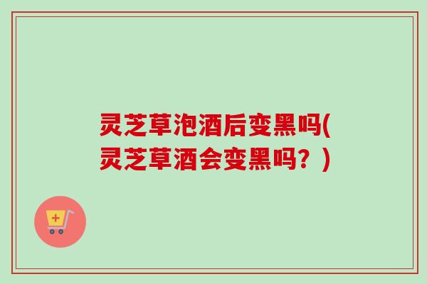 灵芝草泡酒后变黑吗(灵芝草酒会变黑吗？)