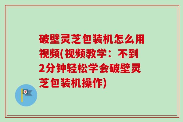 破壁灵芝包装机怎么用视频(视频教学：不到2分钟轻松学会破壁灵芝包装机操作)