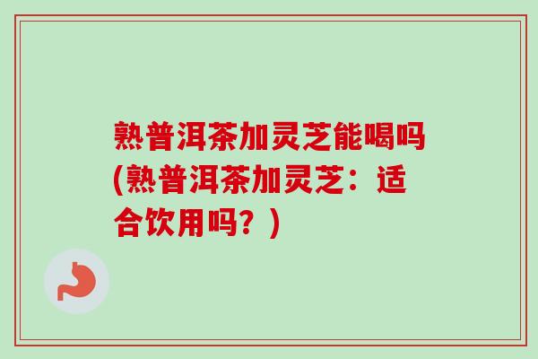熟普洱茶加灵芝能喝吗(熟普洱茶加灵芝：适合饮用吗？)