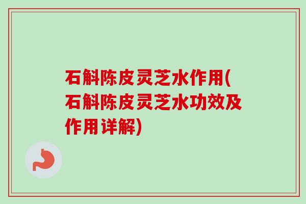 石斛陈皮灵芝水作用(石斛陈皮灵芝水功效及作用详解)