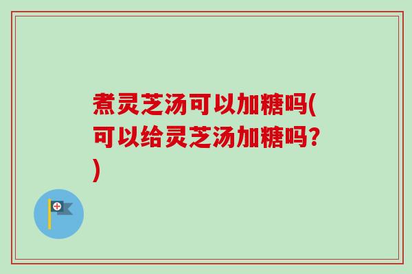 煮灵芝汤可以加糖吗(可以给灵芝汤加糖吗？)