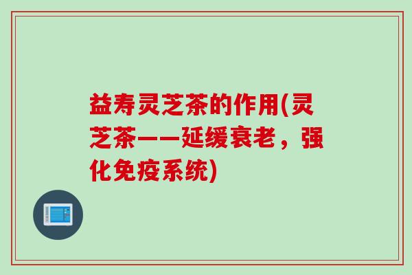 益寿灵芝茶的作用(灵芝茶——延缓衰老，强化免疫系统)