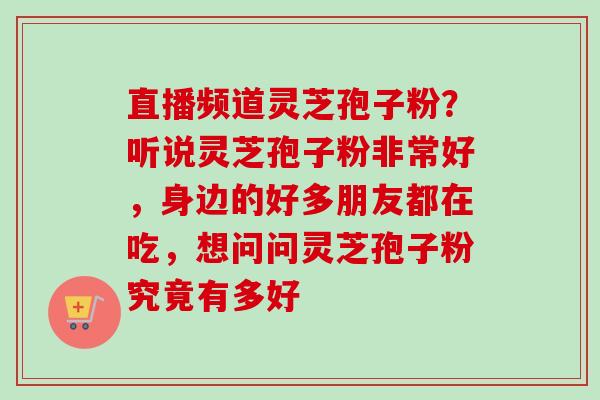 直播频道灵芝孢子粉？听说灵芝孢子粉非常好，身边的好多朋友都在吃，想问问灵芝孢子粉究竟有多好