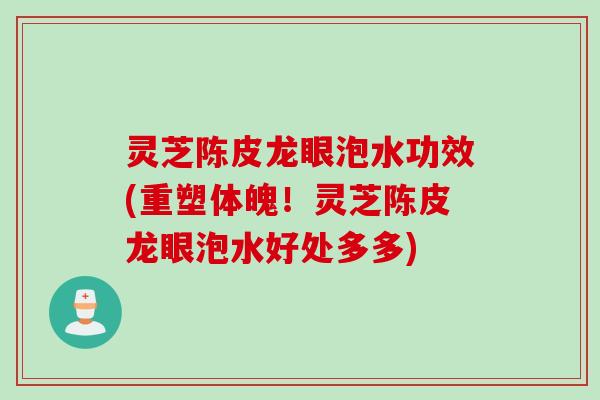 灵芝陈皮龙眼泡水功效(重塑体魄！灵芝陈皮龙眼泡水好处多多)