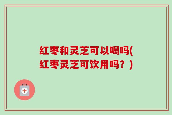 红枣和灵芝可以喝吗(红枣灵芝可饮用吗？)