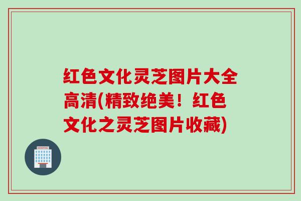 红色文化灵芝图片大全高清(精致绝美！红色文化之灵芝图片收藏)