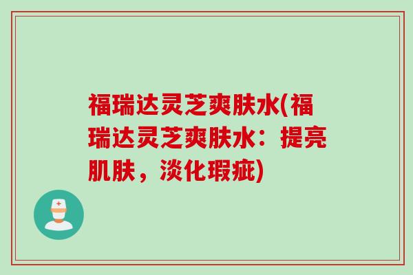 福瑞达灵芝爽肤水(福瑞达灵芝爽肤水：提亮肌肤，淡化瑕疵)