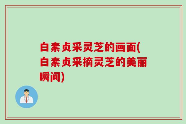 白素贞采灵芝的画面(白素贞采摘灵芝的美丽瞬间)