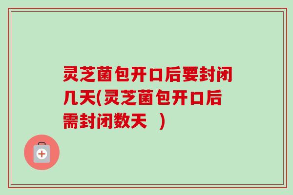 灵芝菌包开口后要封闭几天(灵芝菌包开口后需封闭数天  )