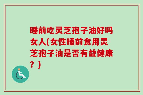 睡前吃灵芝孢子油好吗女人(女性睡前食用灵芝孢子油是否有益健康？)