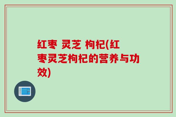 红枣 灵芝 枸杞(红枣灵芝枸杞的营养与功效)