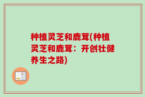 种植灵芝和鹿茸(种植灵芝和鹿茸:开创壮健养生之路) 种植灵芝和鹿茸(种植灵芝和鹿茸:开创壮健养生之路)