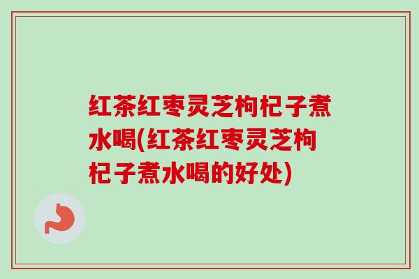 红茶红枣灵芝枸杞子煮水喝(红茶红枣灵芝枸杞子煮水喝的好处)