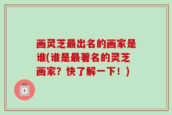 画灵芝最出名的画家是谁(谁是最著名的灵芝画家？快了解一下！)