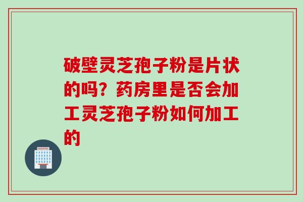 破壁灵芝孢子粉是片状的吗?药房里是否会加工灵芝孢子粉如何加工的 破壁灵芝孢子粉是片状的吗?药房里是否会加工灵芝孢子粉如何加工的