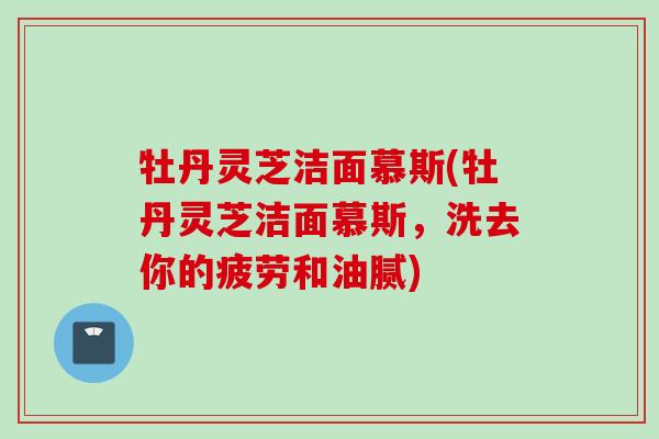 牡丹灵芝洁面慕斯(牡丹灵芝洁面慕斯，洗去你的疲劳和油腻)