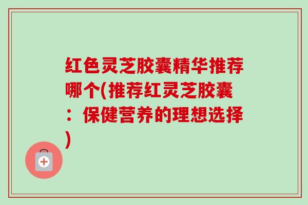 红色灵芝胶囊精华推荐哪个(推荐红灵芝胶囊：保健营养的理想选择)