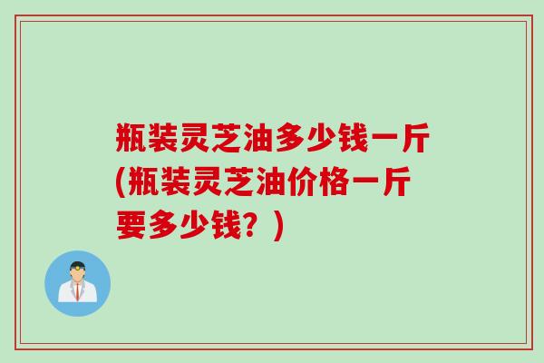瓶装灵芝油多少钱一斤(瓶装灵芝油价格一斤要多少钱？)