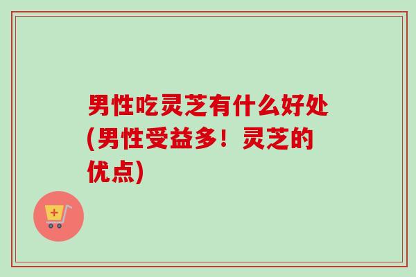 男性吃灵芝有什么好处(男性受益多！灵芝的优点)