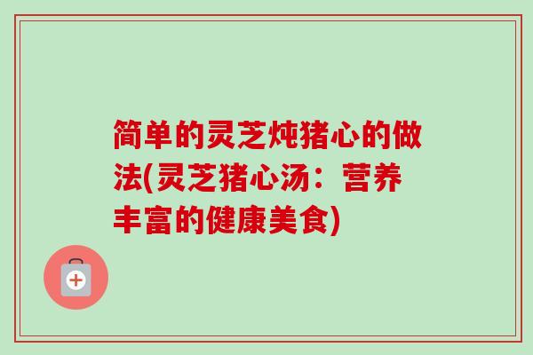 简单的灵芝炖猪心的做法(灵芝猪心汤：营养丰富的健康美食)