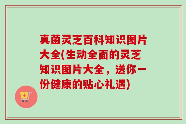 真菌灵芝百科知识图片大全(生动全面的灵芝知识图片大全，送你一份健康的贴心礼遇)