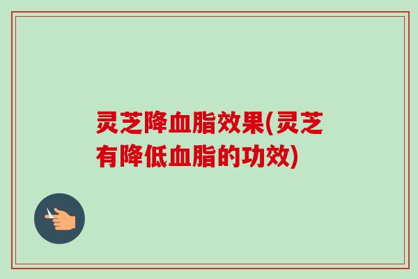 灵芝降血脂效果(灵芝有降低血脂的功效)