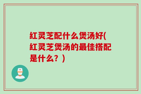 红灵芝配什么煲汤好(红灵芝煲汤的最佳搭配是什么？)