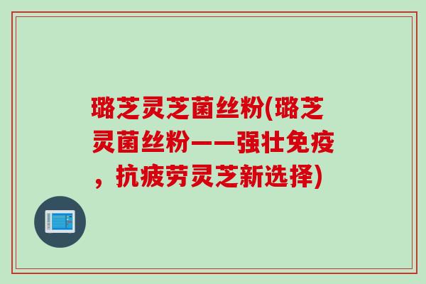 璐芝灵芝菌丝粉(璐芝灵菌丝粉——强壮免疫，抗疲劳灵芝新选择)