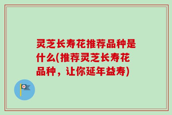 灵芝长寿花推荐品种是什么(推荐灵芝长寿花品种，让你延年益寿)