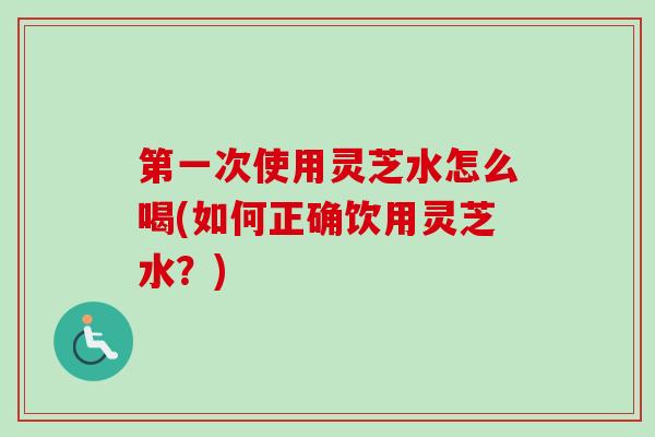 第一次使用灵芝水怎么喝(如何正确饮用灵芝水？)