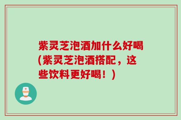紫灵芝泡酒加什么好喝(紫灵芝泡酒搭配，这些饮料更好喝！)