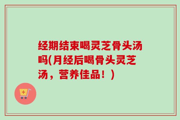 经期结束喝灵芝骨头汤吗(月经后喝骨头灵芝汤，营养佳品！)