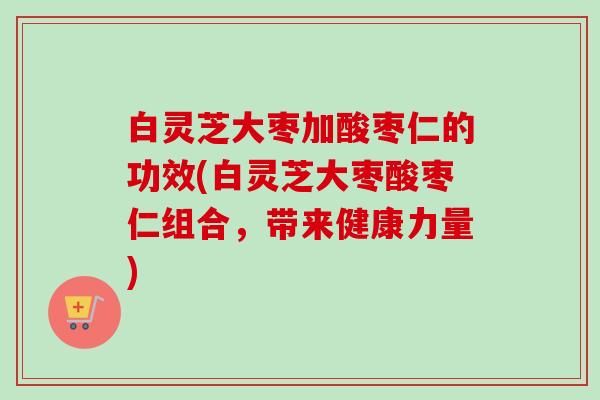 白灵芝大枣加酸枣仁的功效(白灵芝大枣酸枣仁组合，带来健康力量)
