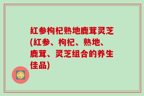 红参枸杞熟地鹿茸灵芝(红参、枸杞、熟地、鹿茸、灵芝组合的养生佳品)