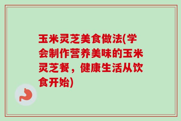 玉米灵芝美食做法(学会制作营养美味的玉米灵芝餐，健康生活从饮食开始)