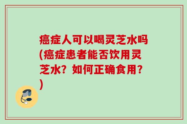 癌症人可以喝灵芝水吗(癌症患者能否饮用灵芝水？如何正确食用？)