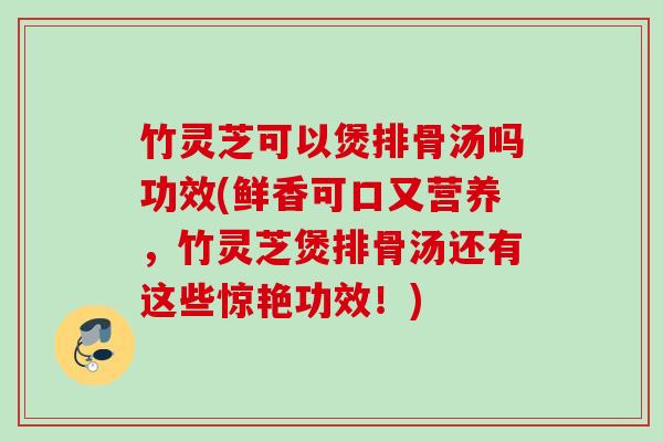 竹灵芝可以煲排骨汤吗功效(鲜香可口又营养，竹灵芝煲排骨汤还有这些惊艳功效！)