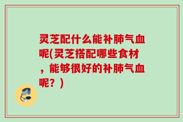 灵芝配什么能补肺气血呢(灵芝搭配哪些食材，能够很好的补肺气血呢？)