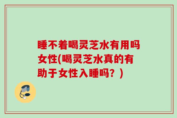 睡不着喝灵芝水有用吗女性(喝灵芝水真的有助于女性入睡吗？)