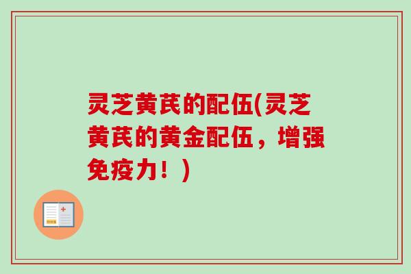 灵芝黄芪的配伍(灵芝黄芪的黄金配伍，增强免疫力！)