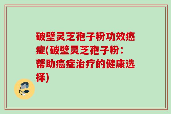 破壁灵芝孢子粉功效癌症(破壁灵芝孢子粉：帮助癌症治疗的健康选择)