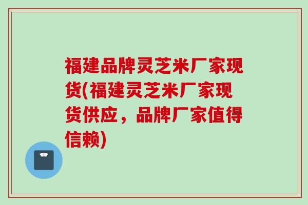 福建品牌灵芝米厂家现货(福建灵芝米厂家现货供应，品牌厂家值得信赖)