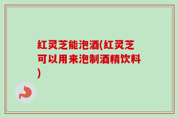 红灵芝能泡酒(红灵芝可以用来泡制酒精饮料)