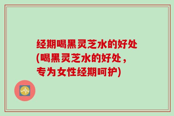 经期喝黑灵芝水的好处(喝黑灵芝水的好处，专为女性经期呵护)