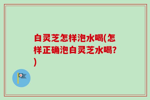 白灵芝怎样泡水喝(怎样正确泡白灵芝水喝？)