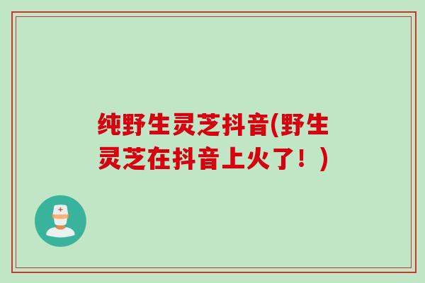 纯野生灵芝抖音(野生灵芝在抖音上火了！)