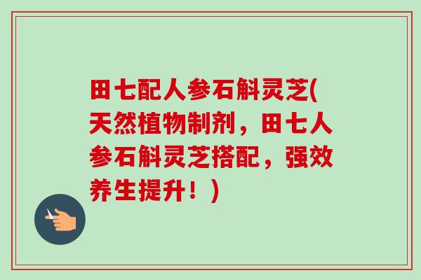 田七配人参石斛灵芝(天然植物制剂，田七人参石斛灵芝搭配，强效养生提升！)